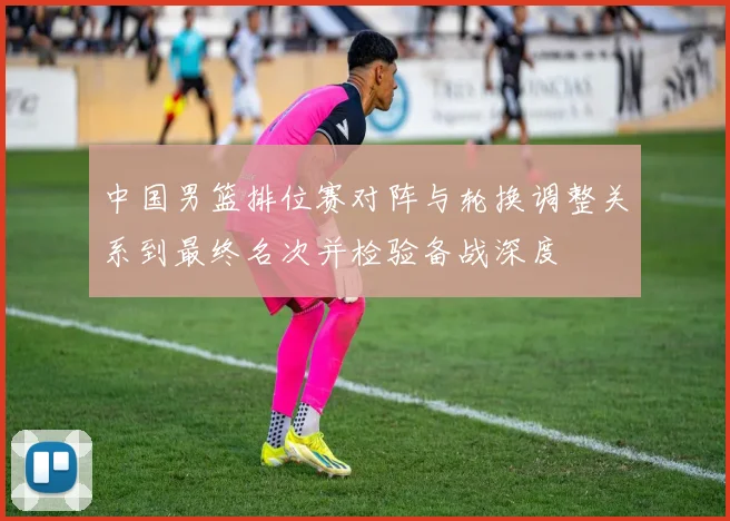中国男篮排位赛对阵与轮换调整关系到最终名次并检验备战深度