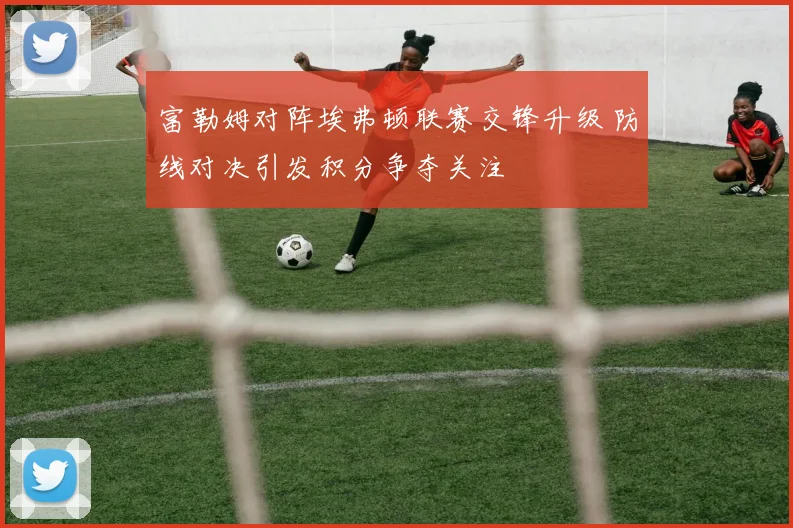 富勒姆对阵埃弗顿联赛交锋升级 防线对决引发积分争夺关注