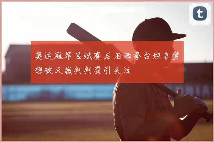 奥运冠军吕斌赛后泪洒拳台坦言梦想破灭裁判判罚引关注