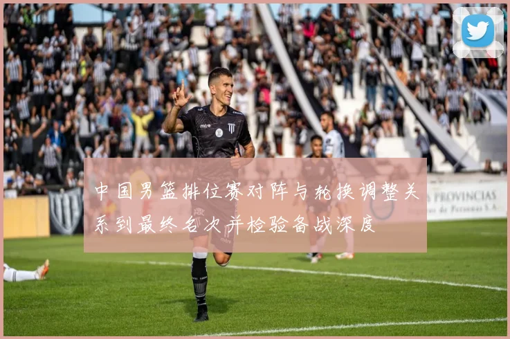 中国男篮排位赛对阵与轮换调整关系到最终名次并检验备战深度