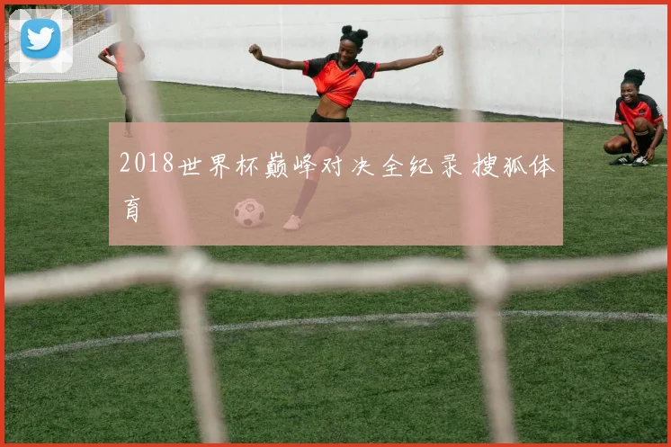 2018世界杯巅峰对决全纪录 搜狐体育