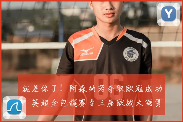 就差你了！阿森纳若夺取欧冠成功，英超全包揽赛季三座欧战大满贯
