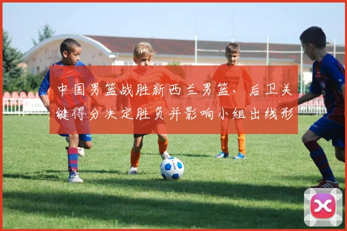 中国男篮战胜新西兰男篮，后卫关键得分决定胜负并影响小组出线形势