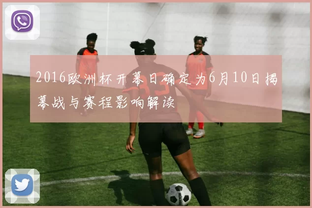 2016欧洲杯开幕日确定为6月10日揭幕战与赛程影响解读