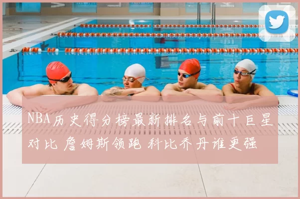 NBA历史得分榜最新排名与前十巨星对比 詹姆斯领跑 科比乔丹谁更强