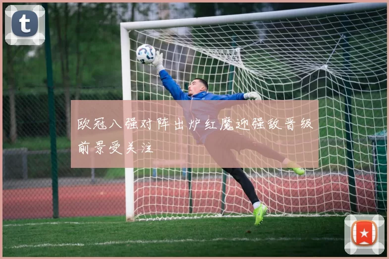 欧冠八强对阵出炉红魔迎强敌晋级前景受关注