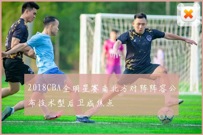 2018CBA全明星赛南北方对阵阵容公布技术型后卫成焦点