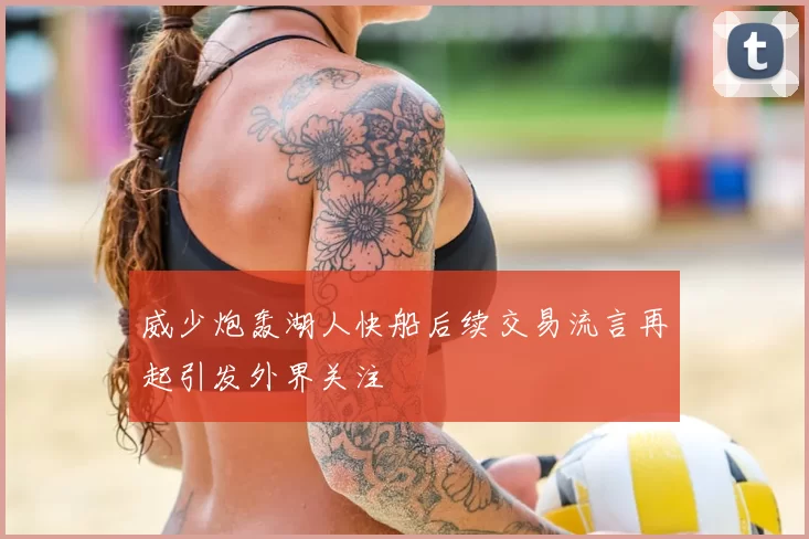 威少炮轰湖人快船后续交易流言再起引发外界关注