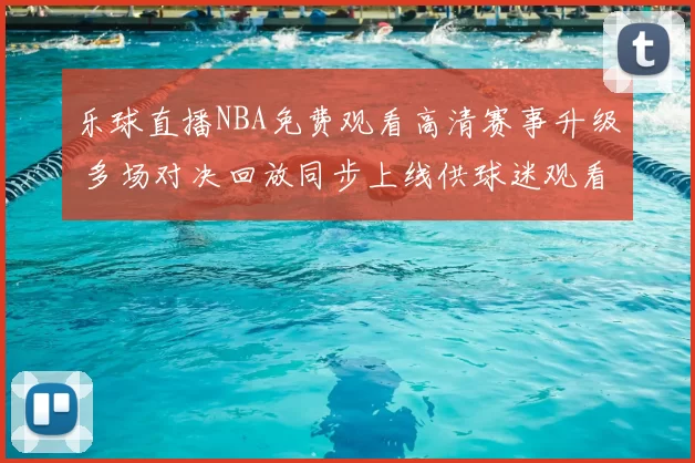 乐球直播NBA免费观看高清赛事升级 多场对决回放同步上线供球迷观看