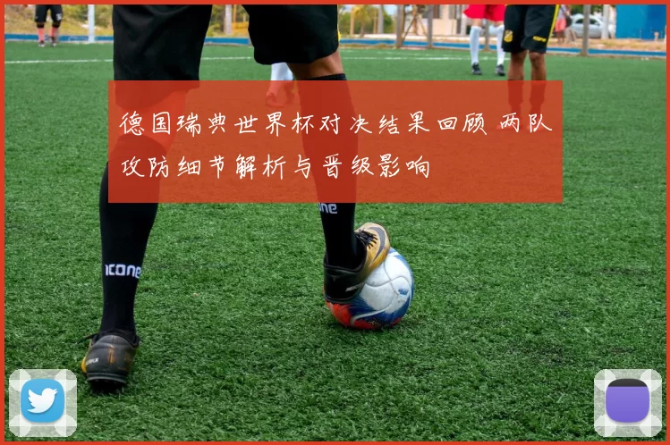 德国瑞典世界杯对决结果回顾 两队攻防细节解析与晋级影响