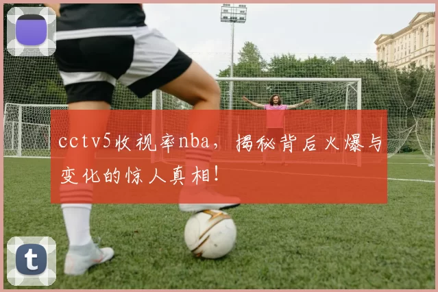 cctv5收视率nba，揭秘背后火爆与变化的惊人真相！