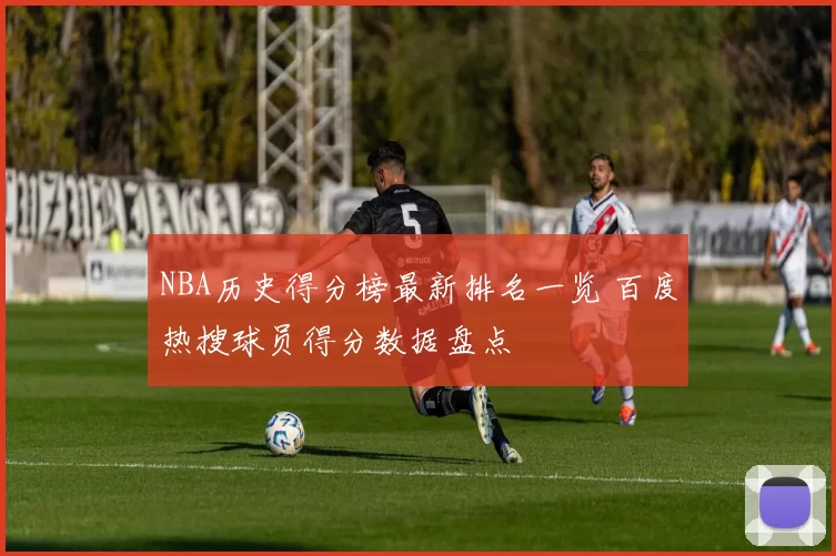 NBA历史得分榜最新排名一览 百度热搜球员得分数据盘点