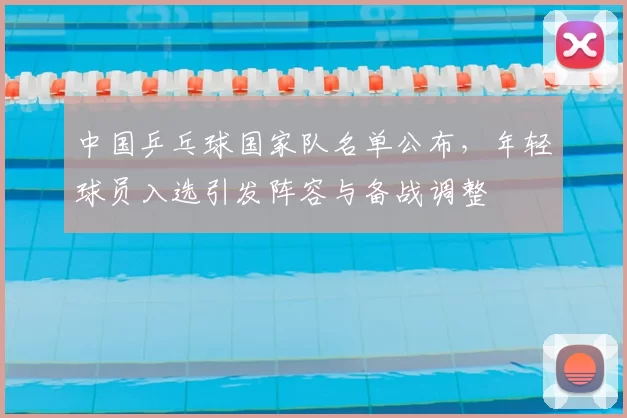 中国乒乓球国家队名单公布,年轻球员入选引发阵容与备战调整