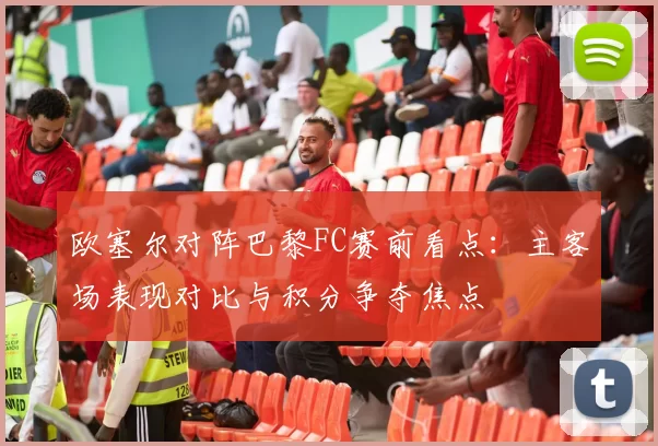 欧塞尔对阵巴黎FC赛前看点:主客场表现对比与积分争夺焦点