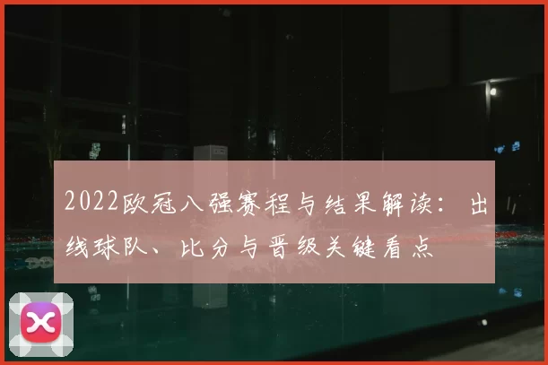 2022欧冠八强赛程与结果解读:出线球队、比分与晋级关键看点
