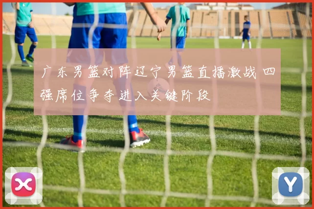 广东男篮对阵辽宁男篮直播激战 四强席位争夺进入关键阶段