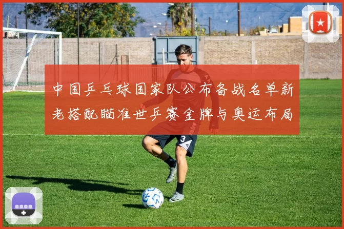 中国乒乓球国家队公布备战名单新老搭配瞄准世乒赛金牌与奥运布局