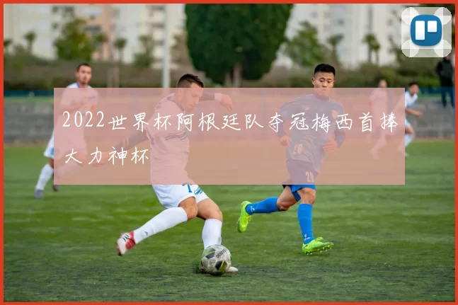 2022世界杯阿根廷队夺冠梅西首捧大力神杯