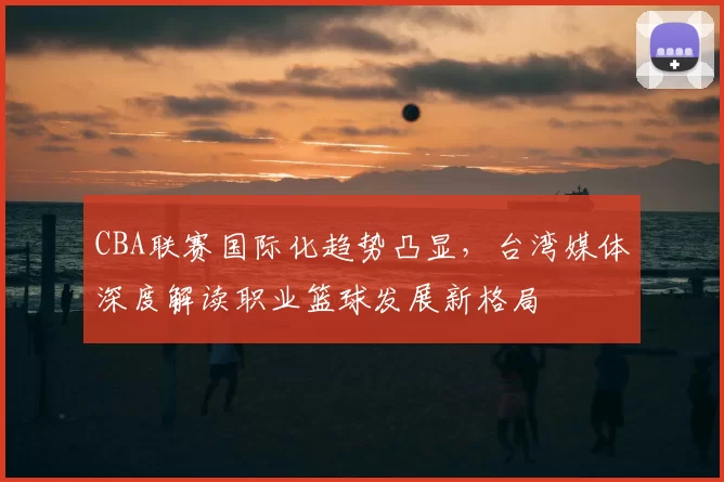 CBA联赛国际化趋势凸显，台湾媒体深度解读职业篮球发展新格局