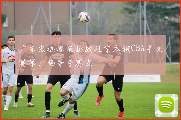 广东宏远客场挑战辽宁本钢CBA半决赛第三场争夺赛点