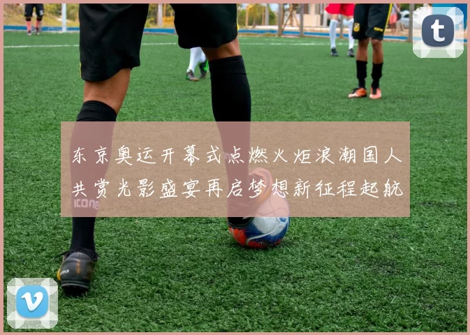 东京奥运开幕式点燃火炬浪潮国人共赏光影盛宴再启梦想新征程起航