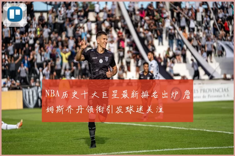 NBA历史十大巨星最新排名出炉 詹姆斯乔丹领衔引发球迷关注