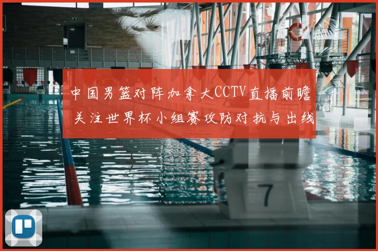 中国男篮对阵加拿大CCTV直播前瞻 关注世界杯小组赛攻防对抗与出线压力