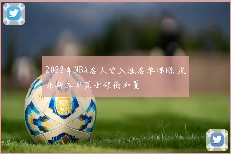 2022年NBA名人堂入选名单揭晓 皮尔斯本华莱士领衔加冕