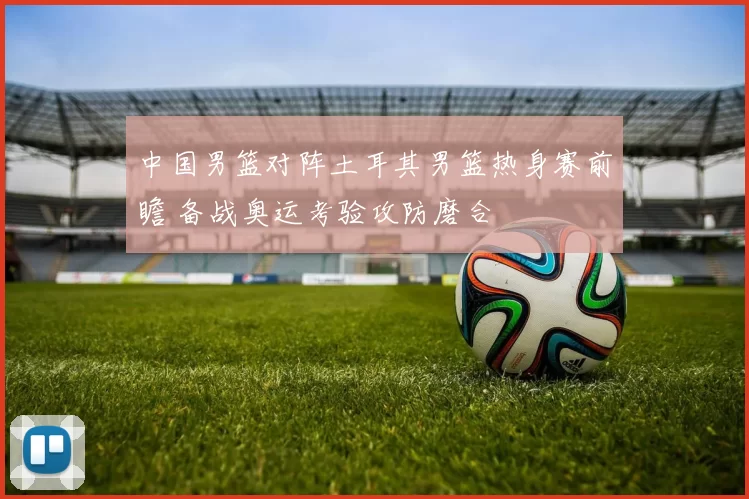中国男篮对阵土耳其男篮热身赛前瞻 备战奥运考验攻防磨合