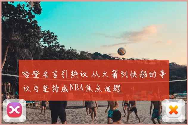 哈登名言引热议 从火箭到快船的争议与坚持成NBA焦点话题