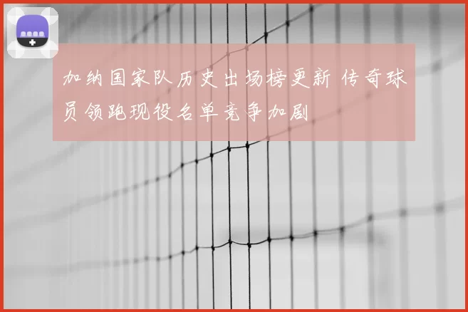 加纳国家队历史出场榜更新 传奇球员领跑现役名单竞争加剧