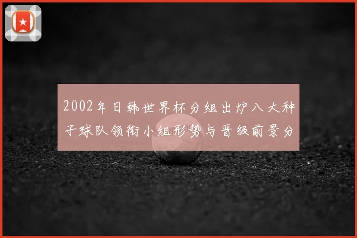 2002年日韩世界杯分组出炉八大种子球队领衔小组形势与晋级前景分析