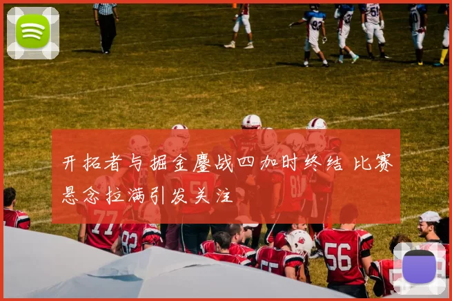 开拓者与掘金鏖战四加时终结 比赛悬念拉满引发关注