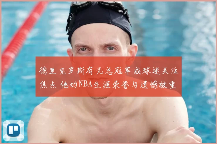 德里克罗斯有无总冠军成球迷关注焦点 他的NBA生涯荣誉与遗憾被重新讨论