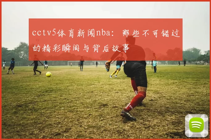 cctv5体育新闻nba:那些不可错过的精彩瞬间与背后故事