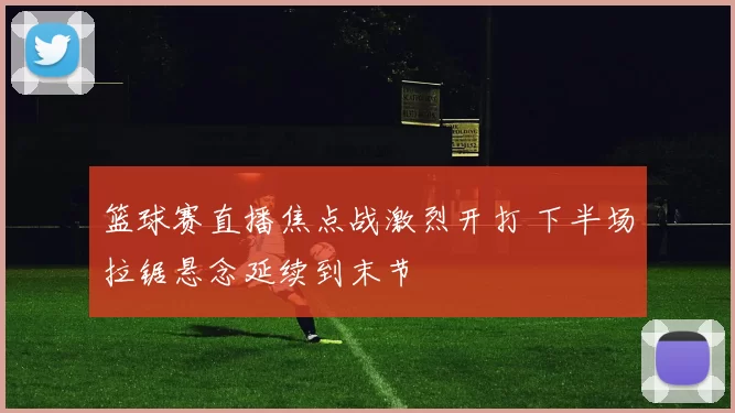 篮球赛直播焦点战激烈开打 下半场拉锯悬念延续到末节