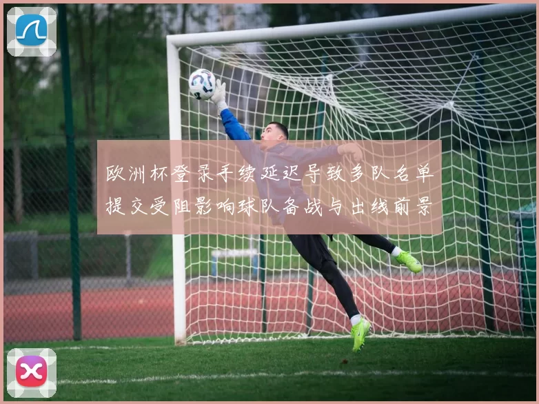 欧洲杯登录手续延迟导致多队名单提交受阻影响球队备战与出线前景