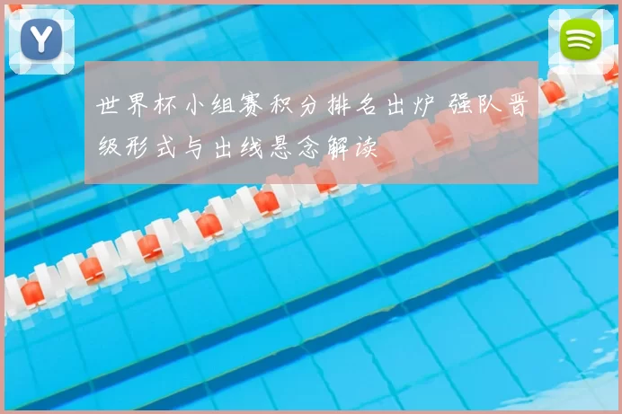 世界杯小组赛积分排名出炉 强队晋级形式与出线悬念解读