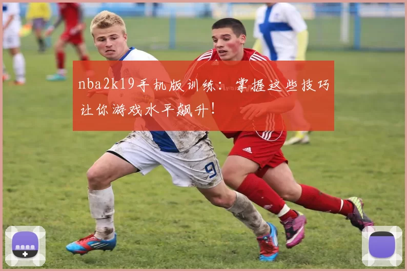 nba2k19手机版训练:掌握这些技巧让你游戏水平飙升!