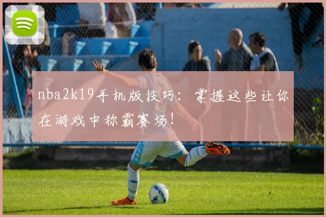 nba2k19手机版技巧:掌握这些让你在游戏中称霸赛场!