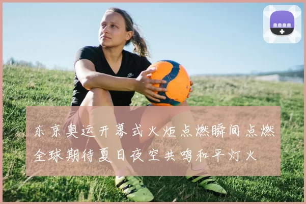 东京奥运开幕式火炬点燃瞬间点燃全球期待夏日夜空共鸣和平灯火