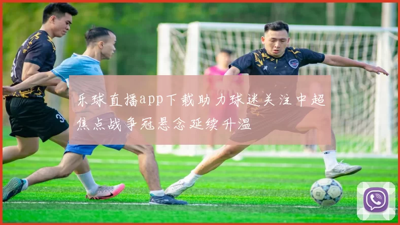 乐球直播app下载助力球迷关注中超焦点战争冠悬念延续升温