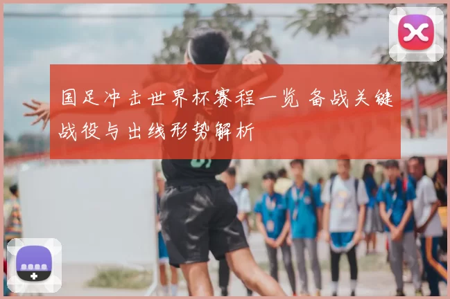 国足冲击世界杯赛程一览 备战关键战役与出线形势解析