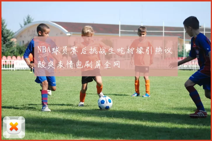 NBA球员赛后挑战生吃柠檬引热议 酸爽表情包刷屏全网