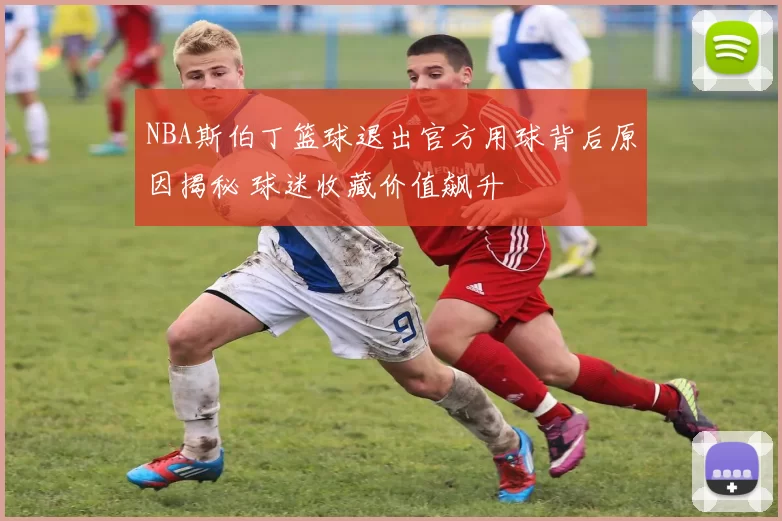 NBA斯伯丁篮球退出官方用球背后原因揭秘 球迷收藏价值飙升