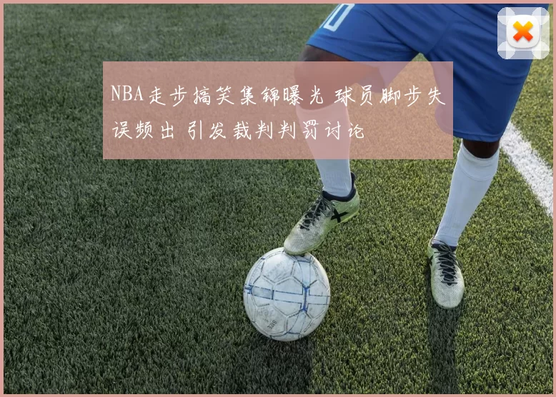 NBA走步搞笑集锦曝光 球员脚步失误频出 引发裁判判罚讨论