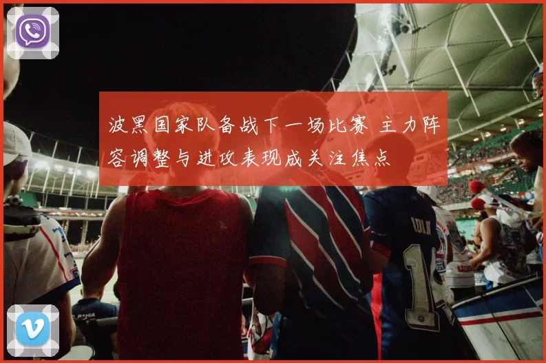 波黑国家队备战下一场比赛 主力阵容调整与进攻表现成关注焦点
