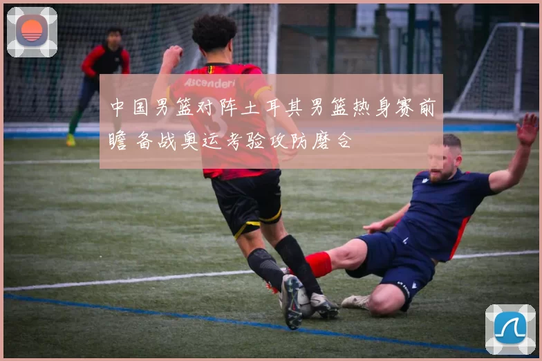 中国男篮对阵土耳其男篮热身赛前瞻 备战奥运考验攻防磨合
