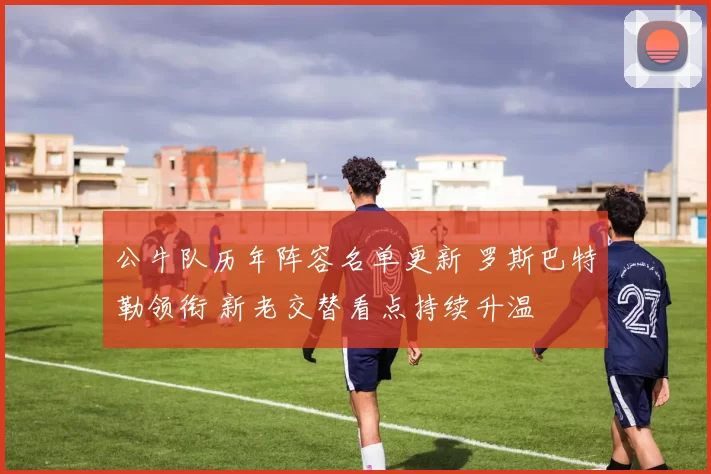 公牛队历年阵容名单更新 罗斯巴特勒领衔 新老交替看点持续升温