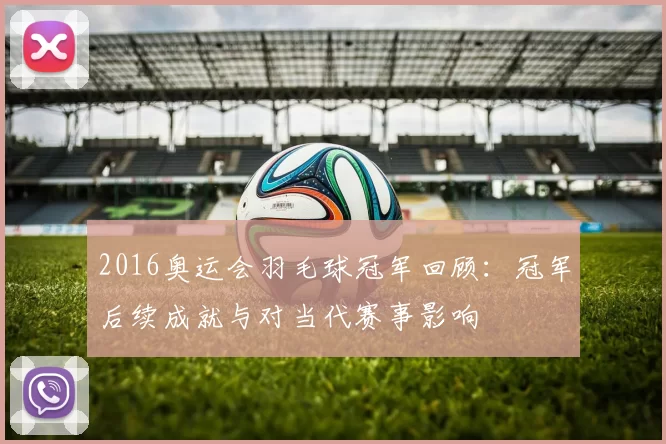 2016奥运会羽毛球冠军回顾:冠军后续成就与对当代赛事影响